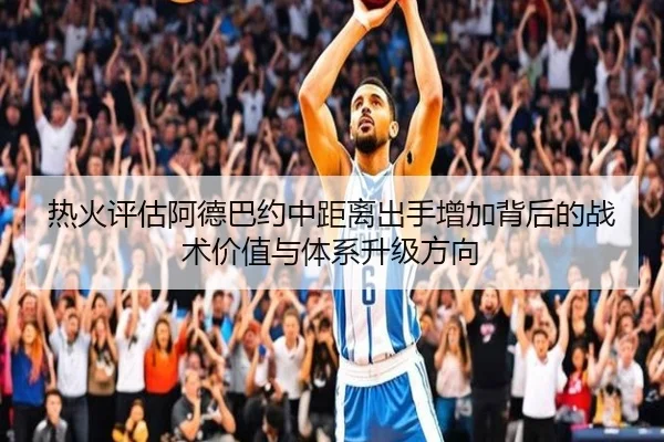 热火评估阿德巴约中距离出手增加背后的战术价值与体系升级方向